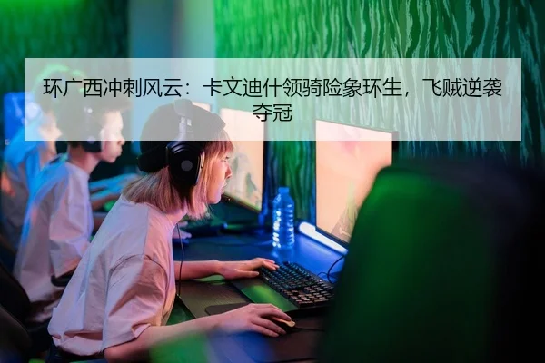 环广西冲刺风云：卡文迪什领骑险象环生，飞贼逆袭夺冠